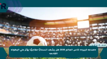 «صدمة كبيرة» كأس العالم 2030 هل يشهد انسحابًا مفاجئًا يؤثر على البطولة القادمة